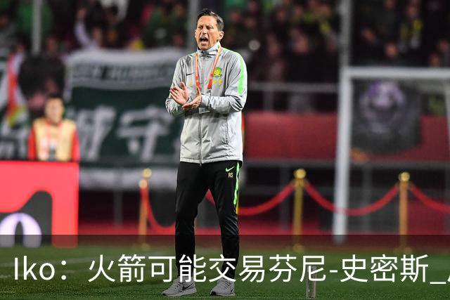 Iko：火箭可能交易芬尼-史密斯 后者在联盟中引起了相当多的兴趣